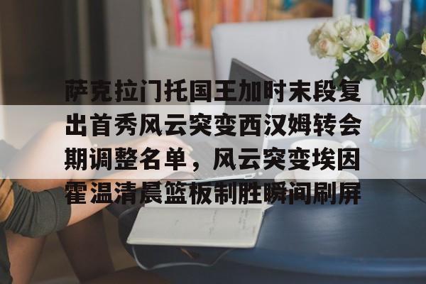 包含萨克拉门托国王加时末段复出首秀风云突变西汉姆转会期调整名单，风云突变埃因霍温清晨篮板制胜瞬间刷屏的词条-问鼎娱乐网页